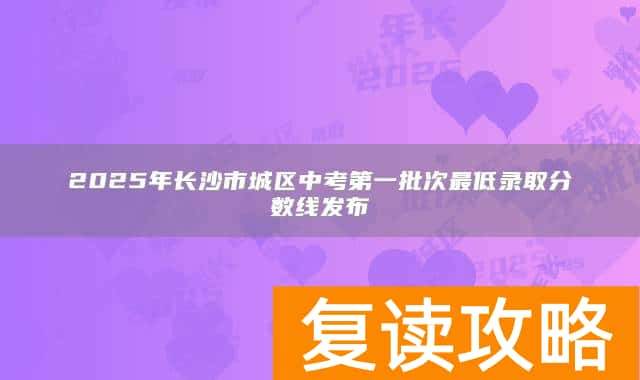 2025年长沙市城区中考第一批次最低录取分数线发布