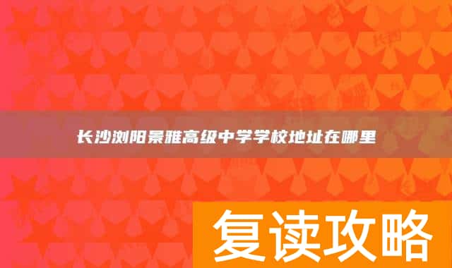 长沙浏阳景雅高级中学学校地址在哪里
