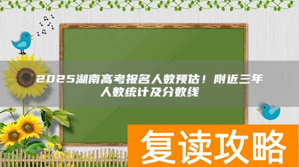 2025湖南高考报名人数预估！附近三年人数统计及分数线