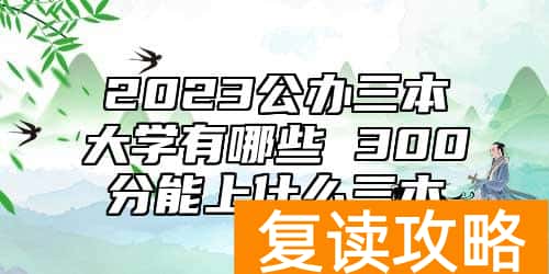 2023公办三本大学有哪些 300分能上什么三本