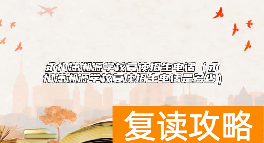 永州潇湘源学校复读招生电话（永州潇湘源学校复读招生电话是多少）
