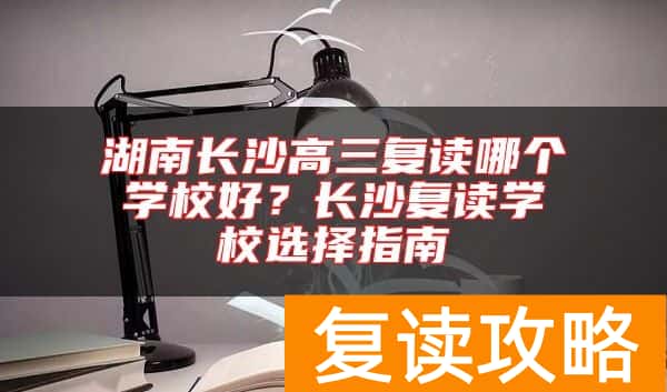 湖南长沙高三复读哪个学校好？长沙复读学校选择指南
