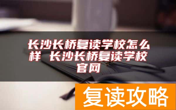 长沙长桥复读学校怎么样 长沙长桥复读学校官网