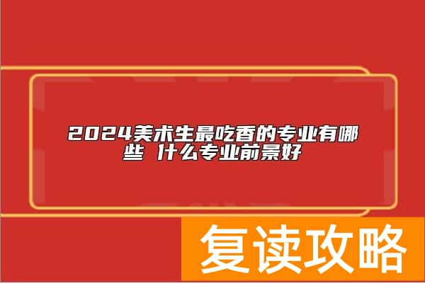 2024美术生最吃香的专业有哪些 什么专业前景好