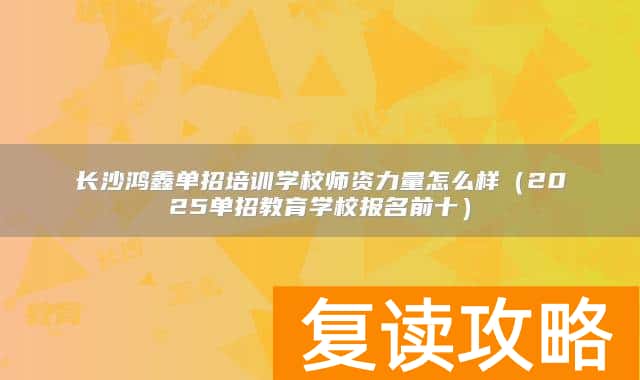 长沙鸿鑫单招培训学校师资力量怎么样（2025单招教育学校报名前十）