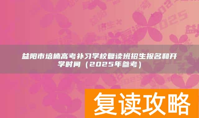 益阳市培楠高考补习学校复读班招生报名和开学时间(2025年参考)