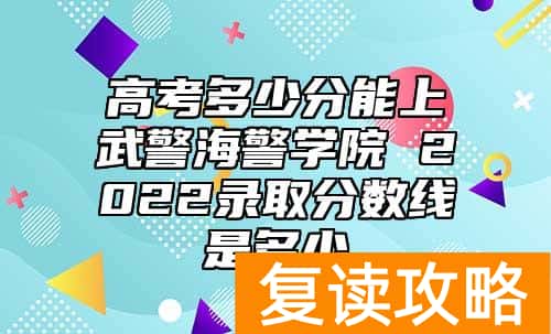 高考多少分能上武警海警学院 2022录取分数线是多少