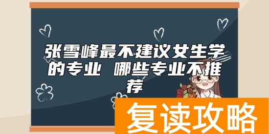 张雪峰最不建议女生学的专业 哪些专业不推荐