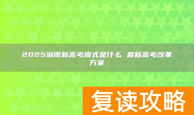 2025湖南新高考模式是什么 最新高考改革方案