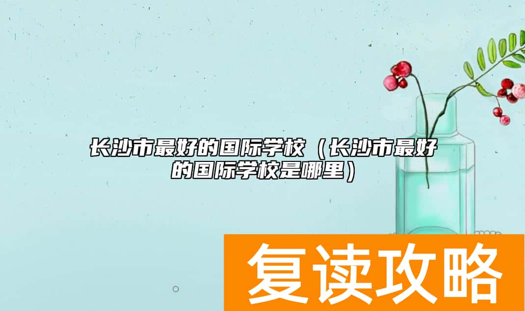 长沙市最好的国际学校（长沙市最好的国际学校是哪里）