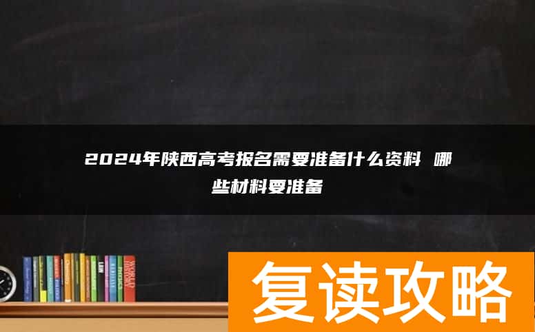2024年陕西高考报名需要准备什么资料 哪些材料要准备