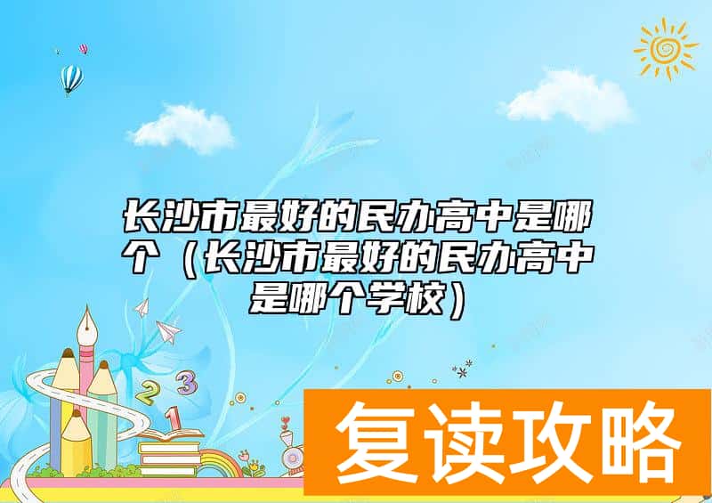长沙市最好的民办高中是哪个（长沙市最好的民办高中是哪个学校）
