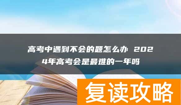 高考中遇到不会的题怎么办 2024年高考会是最难的一年吗