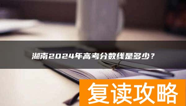 湖南2024年高考分数线是多少？