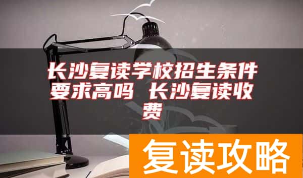 长沙复读学校招生条件要求高吗 长沙复读收费