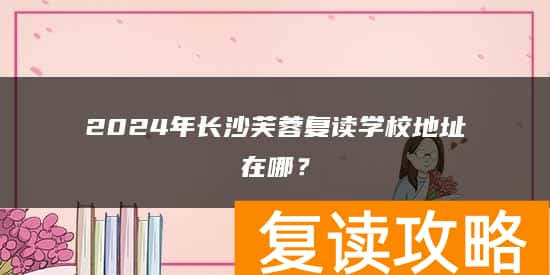 2024年长沙芙蓉复读学校地址在哪？