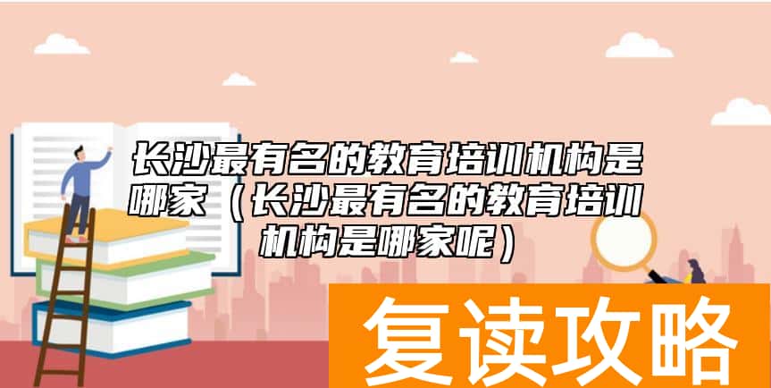 长沙最有名的教育培训机构是哪家（长沙最有名的教育培训机构是哪家呢）