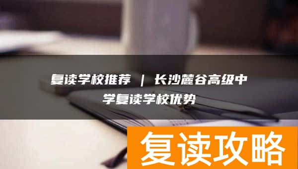 复读学校推荐 | 长沙麓谷高级中学复读学校优势