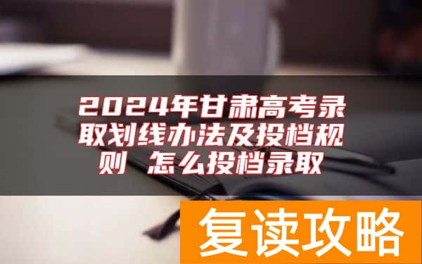 2024年甘肃高考录取划线办法及投档规则 怎么投档录取