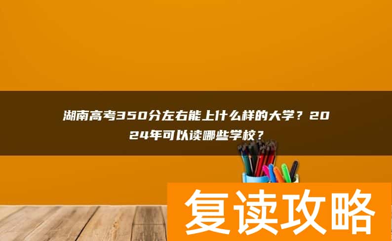 湖南高考350分左右能上什么样的大学？2024年可以读哪些学校？