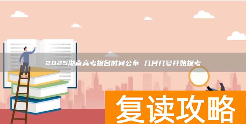 2025湖南高考报名时间公布 几月几号开始报考