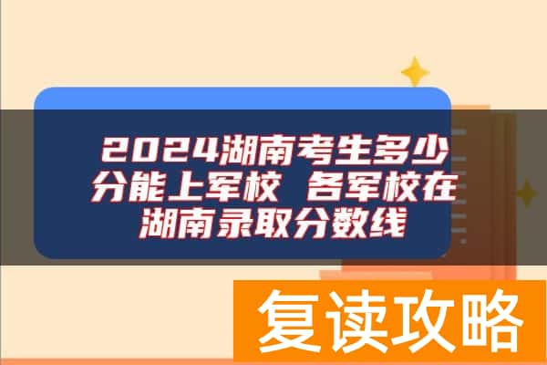 2024湖南考生多少分能上军校 各军校在湖南录取分数线