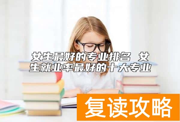 女生最好的专业排名 女生就业率最好的十大专业