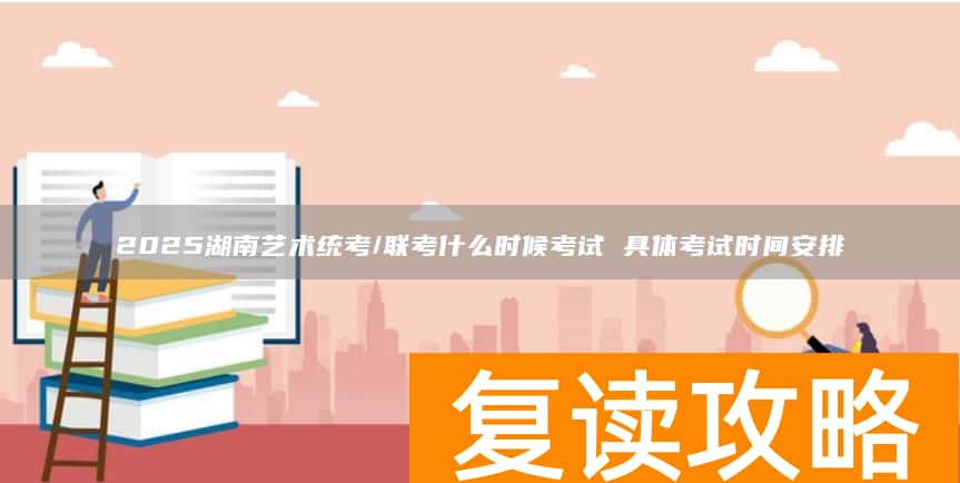 2025湖南艺术统考/联考什么时候考试 具体考试时间安排
