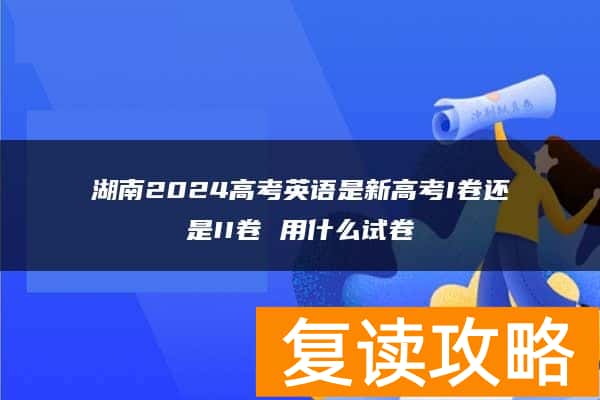 湖南2024高考英语是新高考I卷还是II卷 用什么试卷