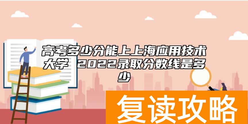 高考多少分能上上海应用技术大学 2022录取分数线是多少