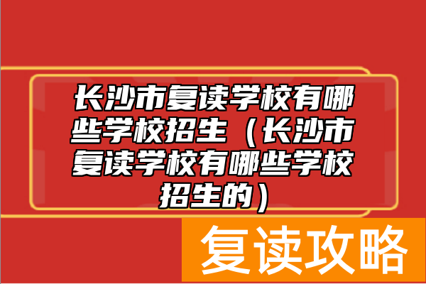 长沙市复读学校有哪些学校招生（长沙市复读学校有哪些学校招生的）