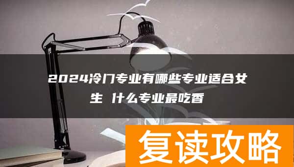 2024冷门专业有哪些专业适合女生 什么专业最吃香