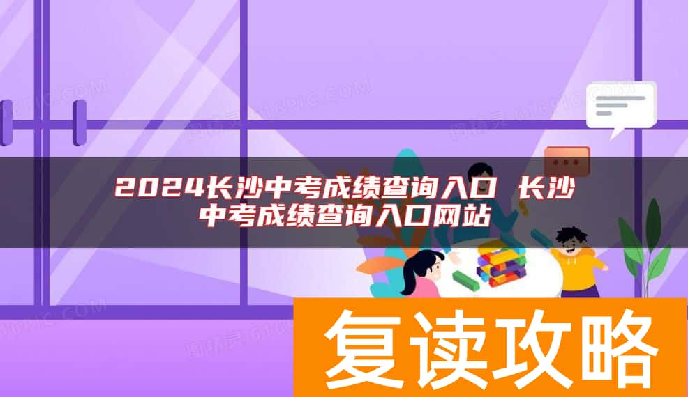 2024长沙中考成绩查询入口 长沙中考成绩查询入口网站