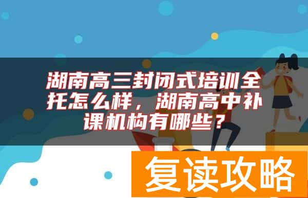 湖南高三封闭式培训全托怎么样，湖南高中补课机构有哪些？