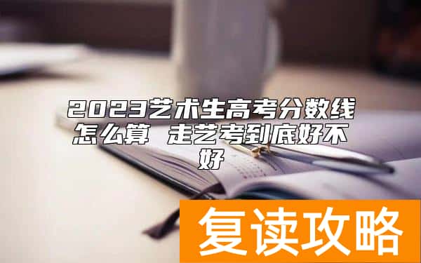 2023艺术生高考分数线怎么算 走艺考到底好不好