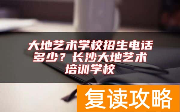 大地艺术学校招生电话多少？长沙大地艺术培训学校
