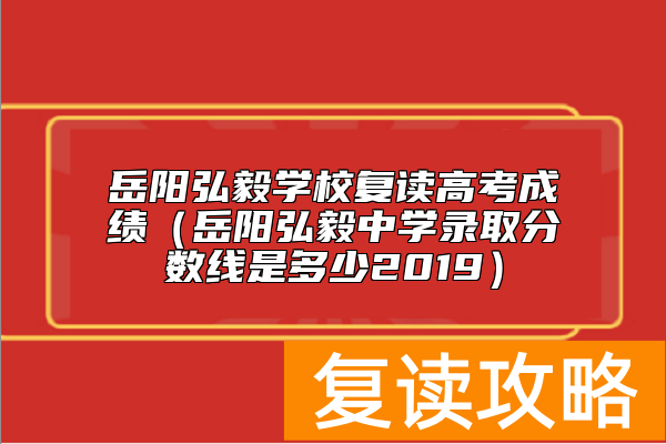岳阳弘毅学校复读高考成绩（岳阳弘毅中学录取分数线是多少2019）