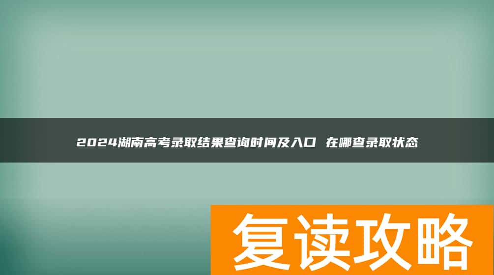 2024湖南高考录取结果查询时间及入口 在哪查录取状态