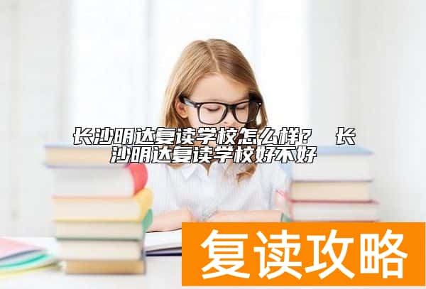 长沙明达复读学校怎么样？ 长沙明达复读学校好不好