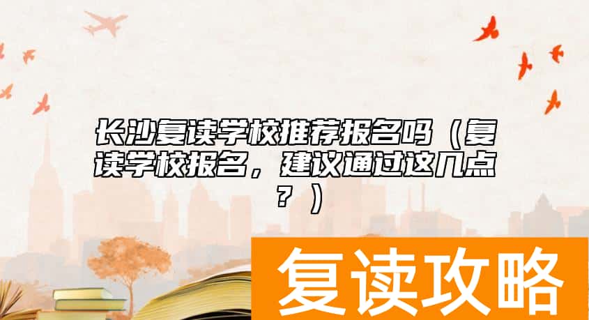 长沙复读学校推荐报名吗（复读学校报名，建议通过这几点？）