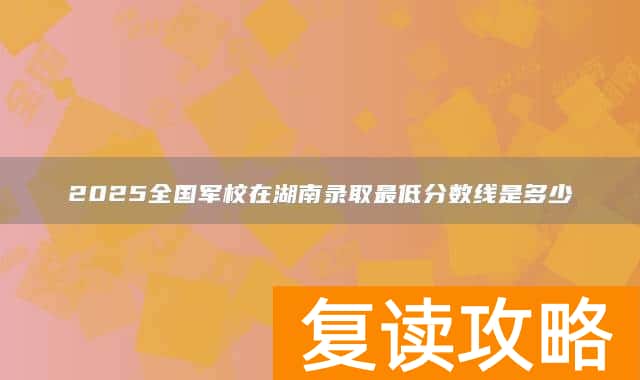 2025全国军校在湖南录取最低分数线是多少