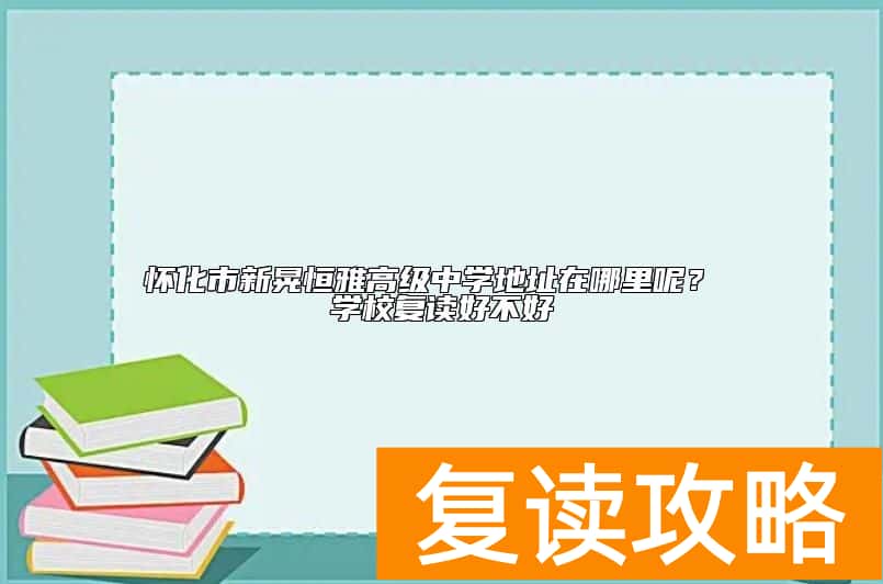 怀化市新晃恒雅高级中学地址在哪里呢？ 学校复读好不好