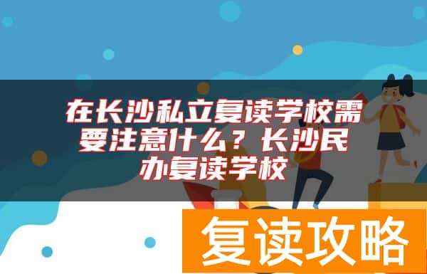 在长沙私立复读学校需要注意什么？长沙民办复读学校