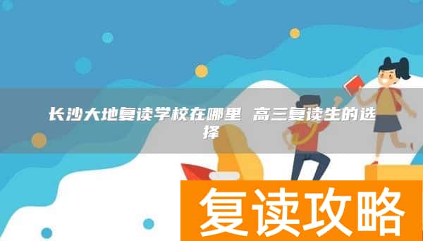 长沙大地复读学校在哪里 高三复读生的选择