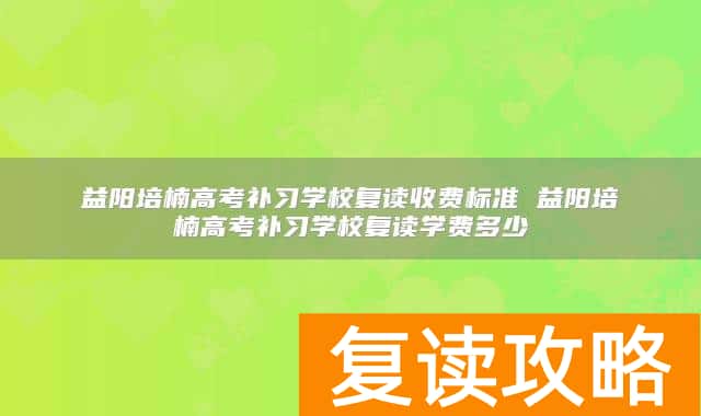 益阳培楠高考补习学校复读收费标准 益阳培楠高考补习学校复读学费多少