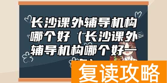 长沙课外辅导机构哪个好（长沙课外辅导机构哪个好一点）