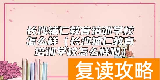 长沙辅仁教育培训学校怎么样（长沙辅仁教育培训学校怎么样啊）