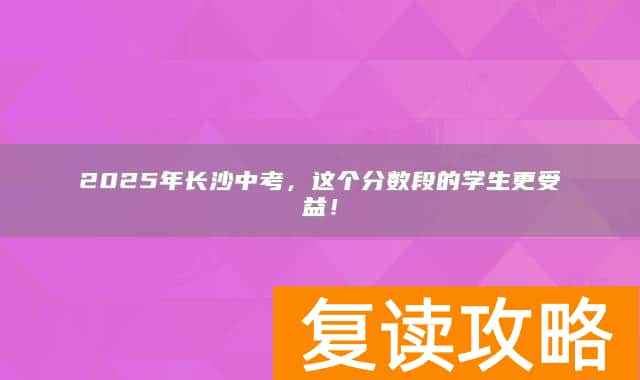 2025年长沙中考，这个分数段的学生更受益！