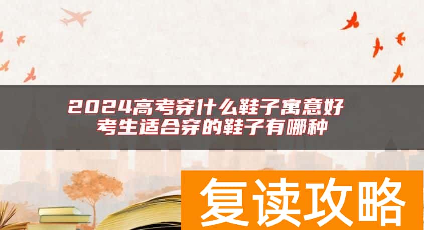 2024高考穿什么鞋子寓意好 考生适合穿的鞋子有哪种