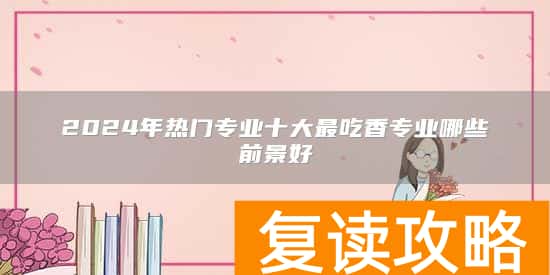 2024年热门专业十大最吃香专业哪些前景好
